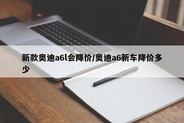 新款奥迪a6l会降价/奥迪a6新车降价多少