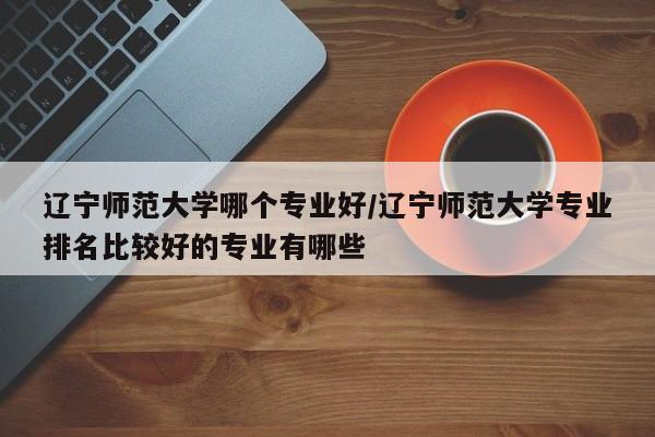 辽宁师范大学哪个专业好/辽宁师范大学专业排名比较好的专业有哪些
