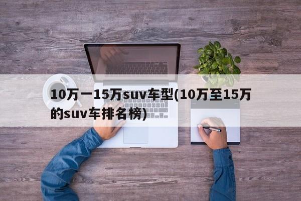 10万一15万suv车型(10万至15万的suv车排名榜)