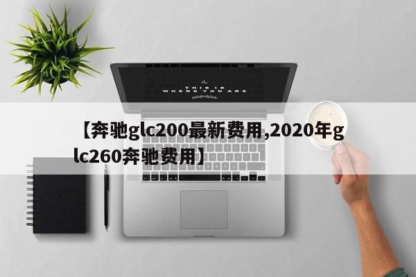 【奔驰glc200最新费用,2020年glc260奔驰费用】
