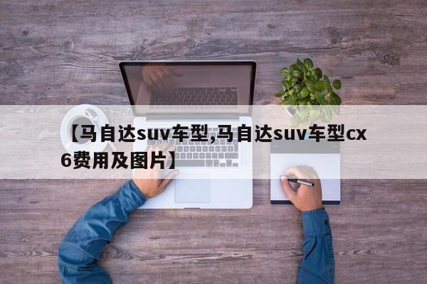 【马自达suv车型,马自达suv车型cx6费用及图片】