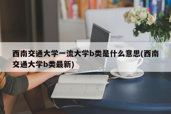 西南交通大学一流大学b类是什么意思(西南交通大学b类最新)