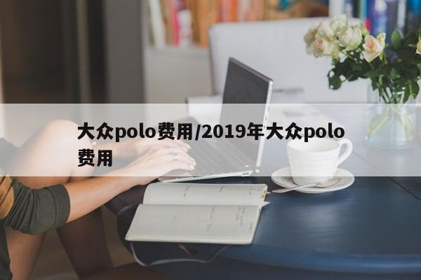大众polo费用/2019年大众polo费用