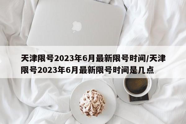 天津限号2023年6月最新限号时间/天津限号2023年6月最新限号时间是几点