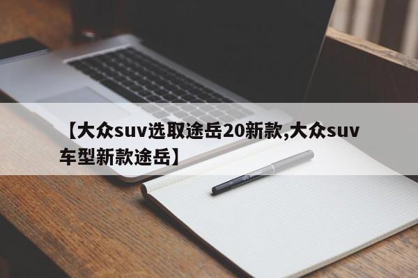 【大众suv选取途岳20新款,大众suv车型新款途岳】