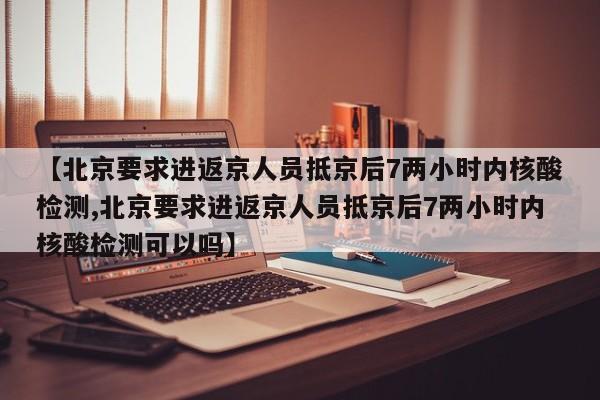 【北京要求进返京人员抵京后7两小时内核酸检测,北京要求进返京人员抵京后7两小时内核酸检测可以吗】