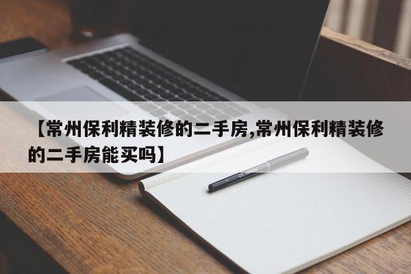 【常州保利精装修的二手房,常州保利精装修的二手房能买吗】