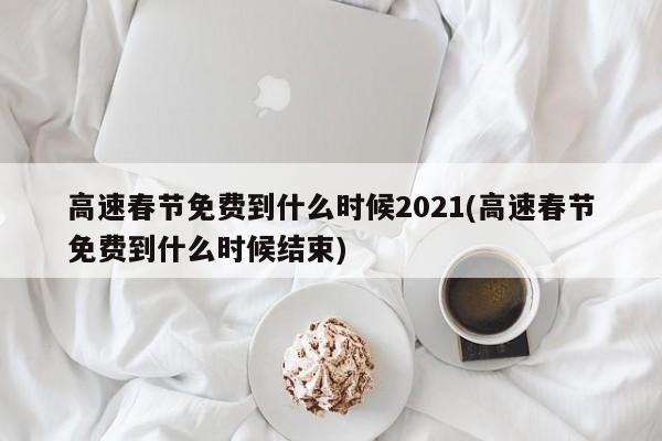 高速春节免费到什么时候2021(高速春节免费到什么时候结束)