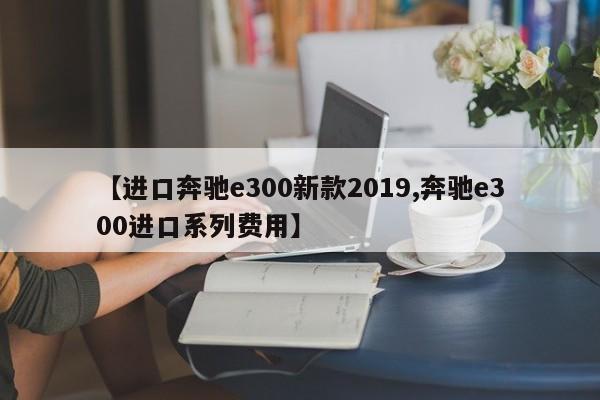 【进口奔驰e300新款2019,奔驰e300进口系列费用】