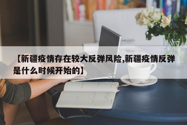 【新疆疫情存在较大反弹风险,新疆疫情反弹是什么时候开始的】
