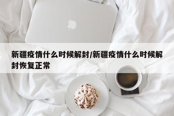 新疆疫情什么时候解封/新疆疫情什么时候解封恢复正常