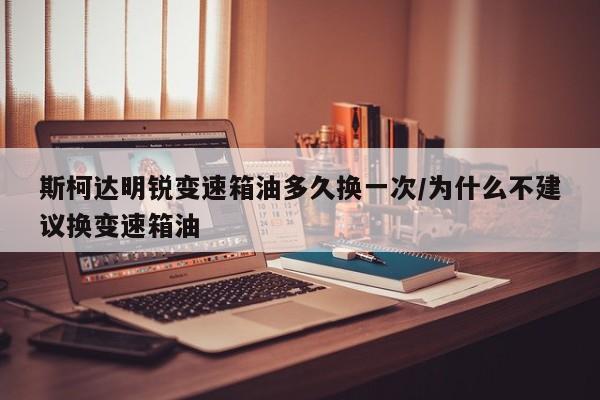 斯柯达明锐变速箱油多久换一次/为什么不建议换变速箱油