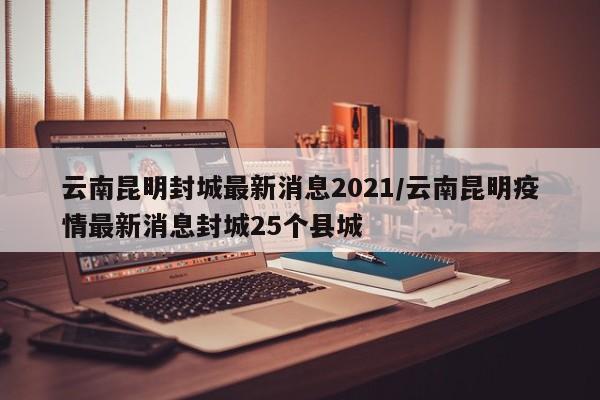 云南昆明封城最新消息2021/云南昆明疫情最新消息封城25个县城