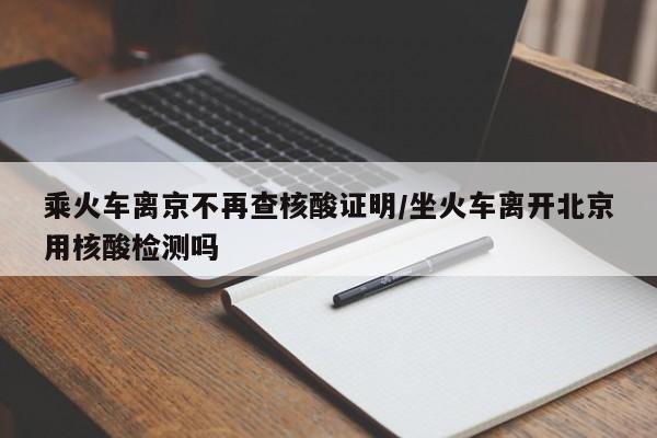 乘火车离京不再查核酸证明/坐火车离开北京用核酸检测吗