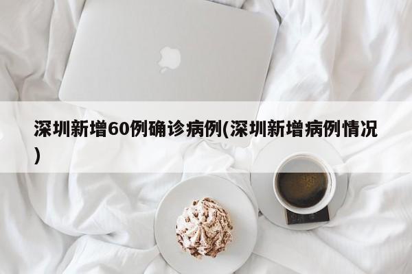 深圳新增60例确诊病例(深圳新增病例情况)