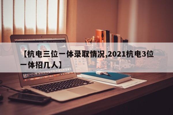 【杭电三位一体录取情况,2021杭电3位一体招几人】