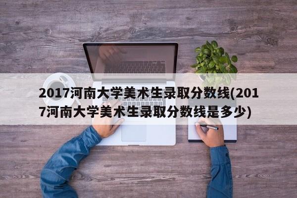 2017河南大学美术生录取分数线(2017河南大学美术生录取分数线是多少)