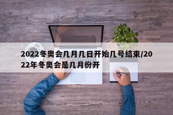 2022冬奥会几月几日开始几号结束/2022年冬奥会是几月份开