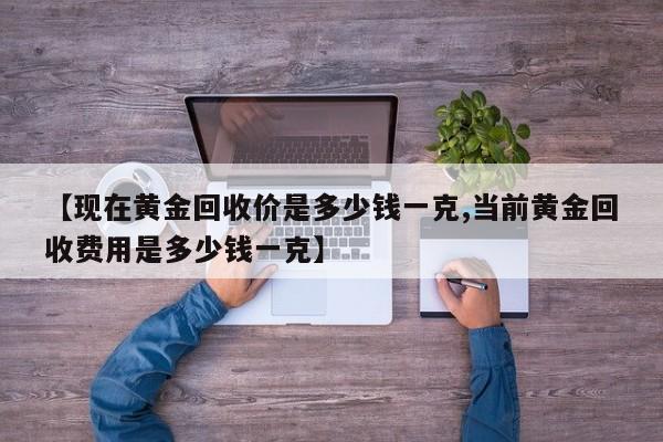 【现在黄金回收价是多少钱一克,当前黄金回收费用是多少钱一克】