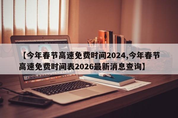 【今年春节高速免费时间2024,今年春节高速免费时间表2026最新消息查询】