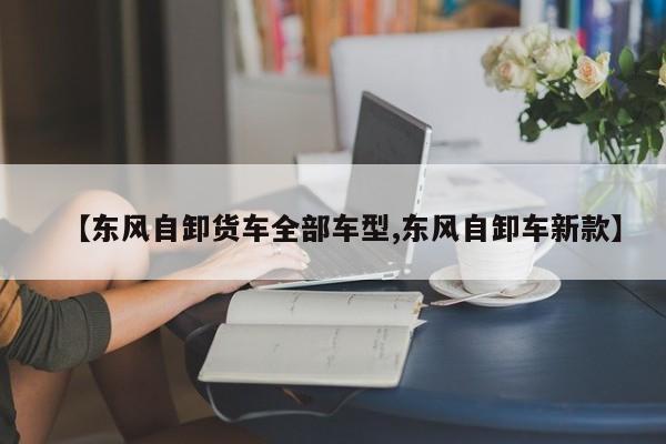 【东风自卸货车全部车型,东风自卸车新款】