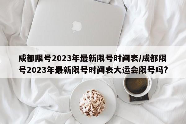 成都限号2023年最新限号时间表/成都限号2023年最新限号时间表大运会限号吗?