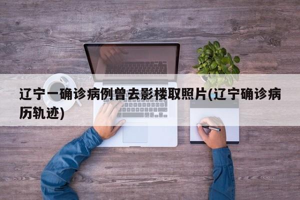 辽宁一确诊病例曾去影楼取照片(辽宁确诊病历轨迹)