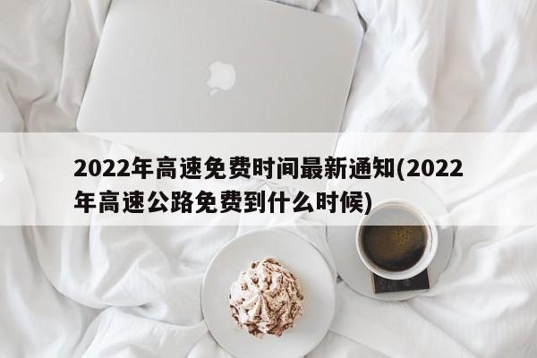 2022年高速免费时间最新通知(2022年高速公路免费到什么时候)