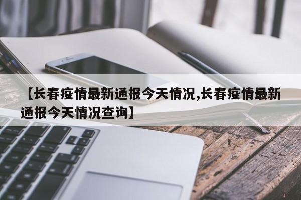 【长春疫情最新通报今天情况,长春疫情最新通报今天情况查询】