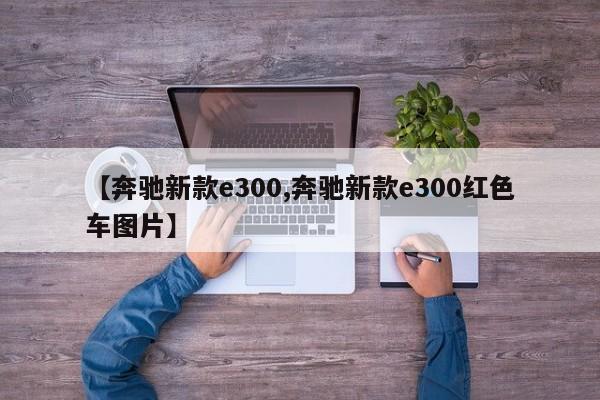 【奔驰新款e300,奔驰新款e300红色车图片】
