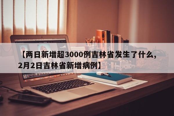【两日新增超3000例吉林省发生了什么,2月2日吉林省新增病例】