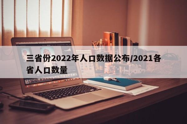 三省份2022年人口数据公布/2021各省人口数量