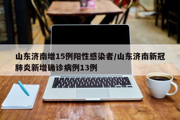 山东济南增15例阳性感染者/山东济南新冠肺炎新增确诊病例13例
