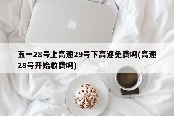 五一28号上高速29号下高速免费吗(高速28号开始收费吗)