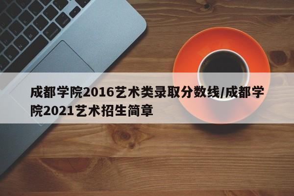 成都学院2016艺术类录取分数线/成都学院2021艺术招生简章