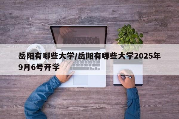 岳阳有哪些大学/岳阳有哪些大学2025年9月6号开学