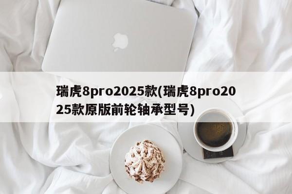 瑞虎8pro2025款(瑞虎8pro2025款原版前轮轴承型号)