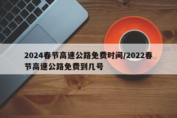 2024春节高速公路免费时间/2022春节高速公路免费到几号