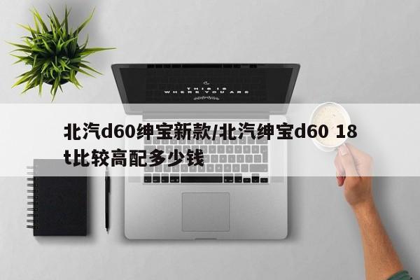 北汽d60绅宝新款/北汽绅宝d60 18t比较高配多少钱