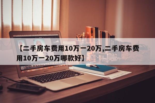 【二手房车费用10万一20万,二手房车费用10万一20万哪款好】