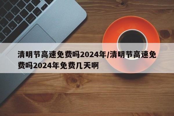清明节高速免费吗2024年/清明节高速免费吗2024年免费几天啊