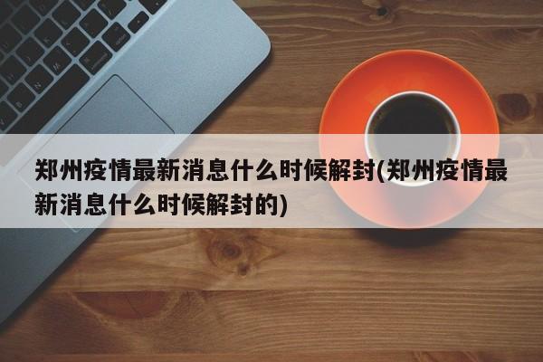 郑州疫情最新消息什么时候解封(郑州疫情最新消息什么时候解封的)