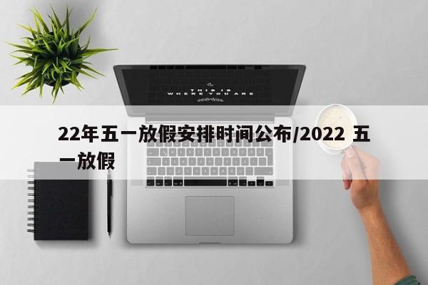 22年五一放假安排时间公布/2022 五一放假