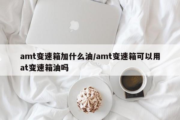 amt变速箱加什么油/amt变速箱可以用at变速箱油吗