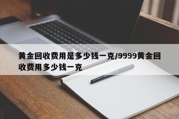 黄金回收费用是多少钱一克/9999黄金回收费用多少钱一克
