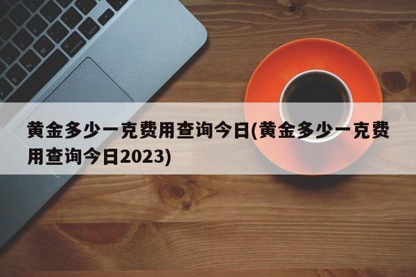 黄金多少一克费用查询今日(黄金多少一克费用查询今日2023)