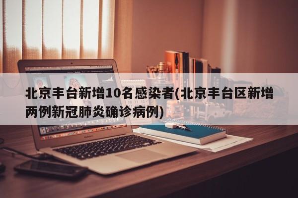 北京丰台新增10名感染者(北京丰台区新增两例新冠肺炎确诊病例)