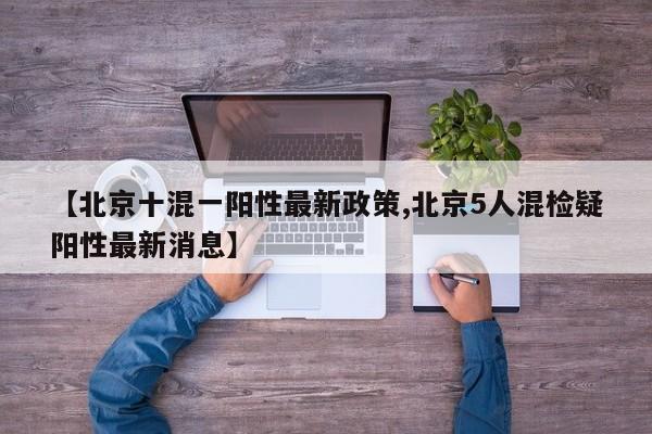 【北京十混一阳性最新政策,北京5人混检疑阳性最新消息】