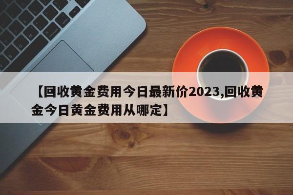 【回收黄金费用今日最新价2023,回收黄金今日黄金费用从哪定】