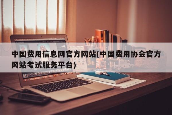 中国费用信息网官方网站(中国费用协会官方网站考试服务平台)